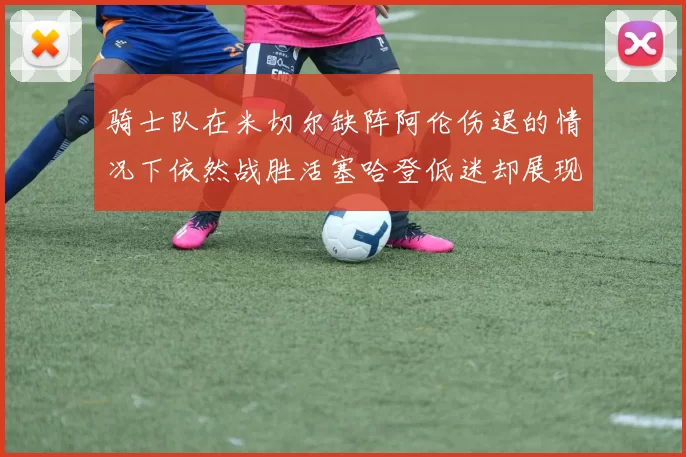 骑士队在米切尔缺阵阿伦伤退的情况下依然战胜活塞哈登低迷却展现季后赛实力