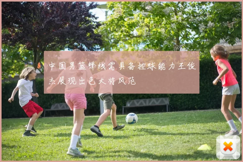 中国男篮锋线需具备控球能力王俊杰展现出色大将风范