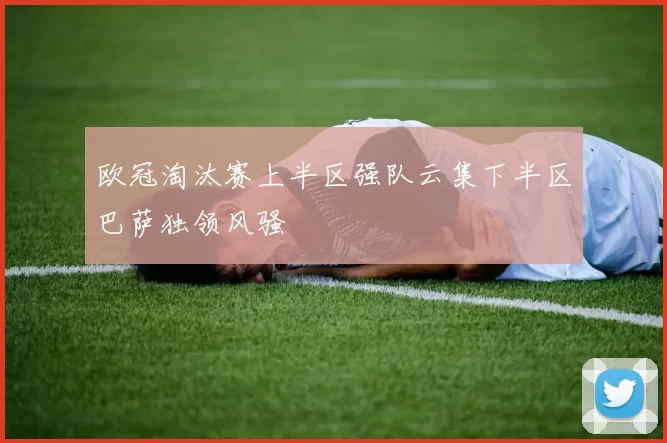 欧冠淘汰赛上半区强队云集下半区巴萨独领风骚