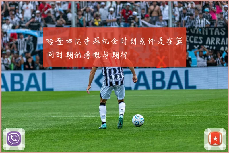 哈登回忆夺冠机会时刻或许是在篮网时期的感慨与期待