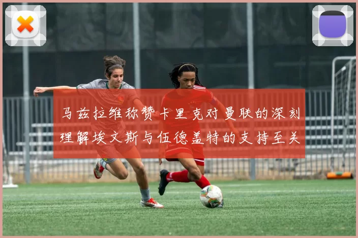 马兹拉维称赞卡里克对曼联的深刻理解埃文斯与伍德盖特的支持至关重要