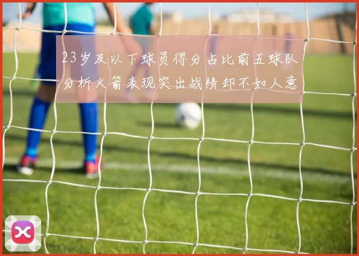23岁及以下球员得分占比前五球队分析火箭表现突出战绩却不如人意