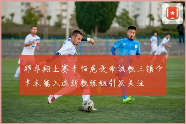 邓卓翔上赛季临危受命执教三镇今季未能入选新教练组引发关注