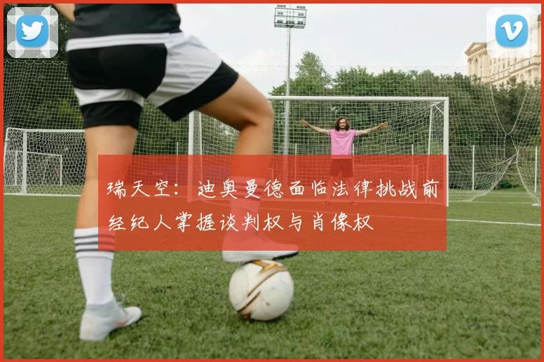 瑞天空：迪奥曼德面临法律挑战前经纪人掌握谈判权与肖像权