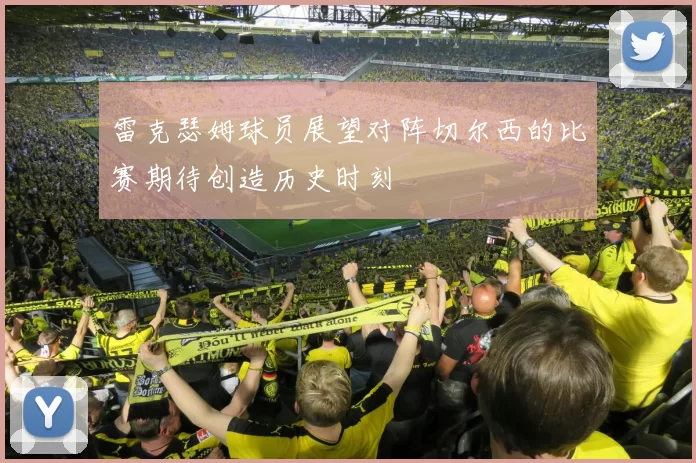 雷克瑟姆球员展望对阵切尔西的比赛期待创造历史时刻