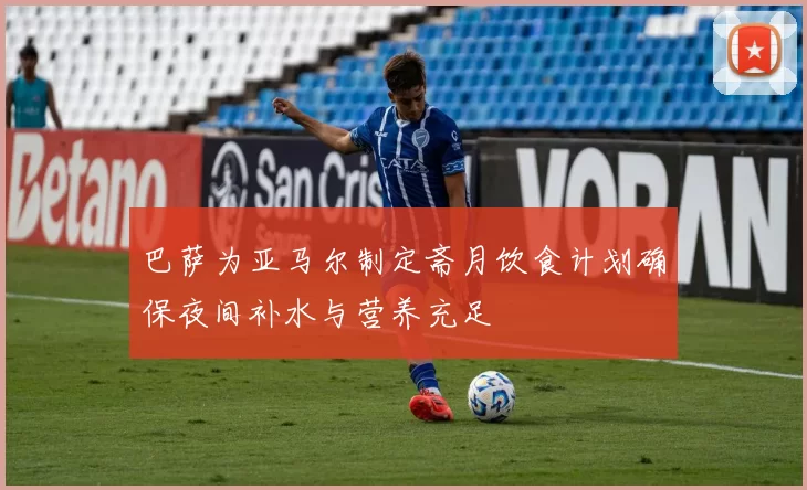 巴萨为亚马尔制定斋月饮食计划确保夜间补水与营养充足