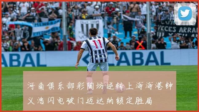 河南俱乐部彩陶坊逆转上海海港钟义浩闪电破门迈达纳锁定胜局