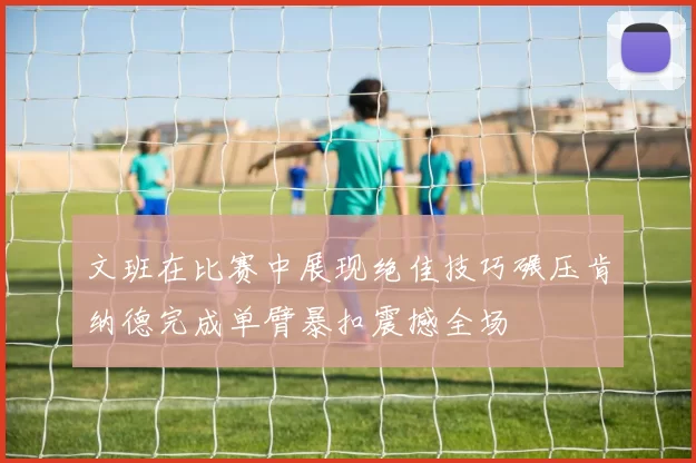 文班在比赛中展现绝佳技巧碾压肯纳德完成单臂暴扣震撼全场