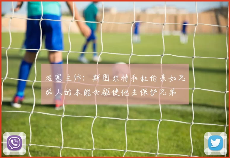 活塞主帅：斯图尔特和杜伦亲如兄弟人的本能会驱使他去保护兄弟