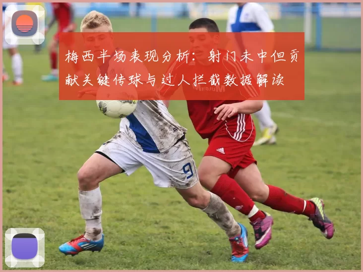 梅西半场表现分析：射门未中但贡献关键传球与过人拦截数据解读