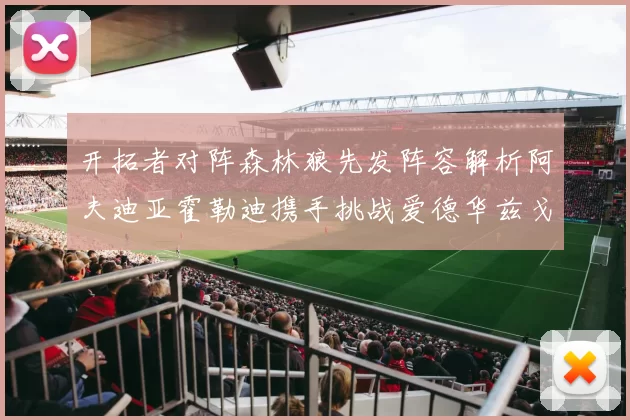 开拓者对阵森林狼先发阵容解析阿夫迪亚霍勒迪携手挑战爱德华兹戈贝尔