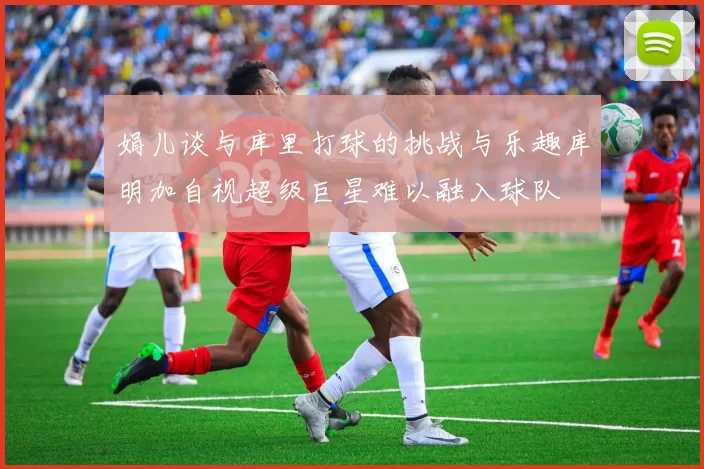 娟儿谈与库里打球的挑战与乐趣库明加自视超级巨星难以融入球队