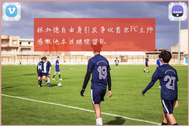 林加德自由身引发争议首尔FC主帅感慨他本该继续留队