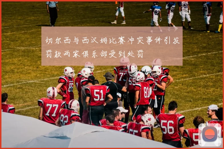 切尔西与西汉姆比赛冲突事件引发罚款两家俱乐部受到处罚