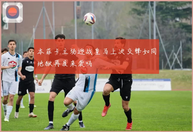 本菲卡主场迎战皇马上次交锋如同地狱再度来袭吗