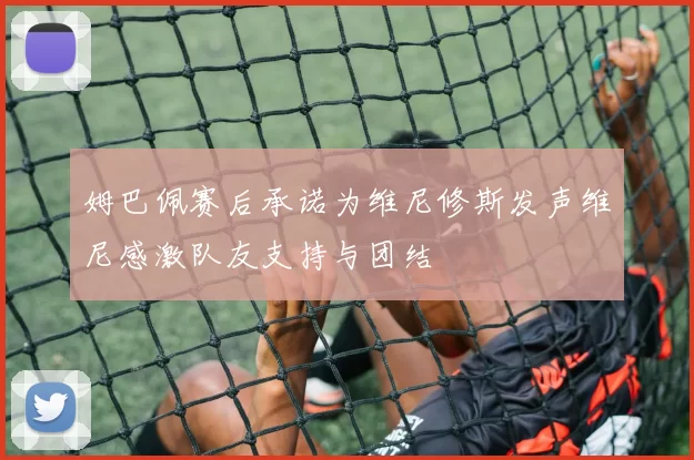 姆巴佩赛后承诺为维尼修斯发声维尼感激队友支持与团结