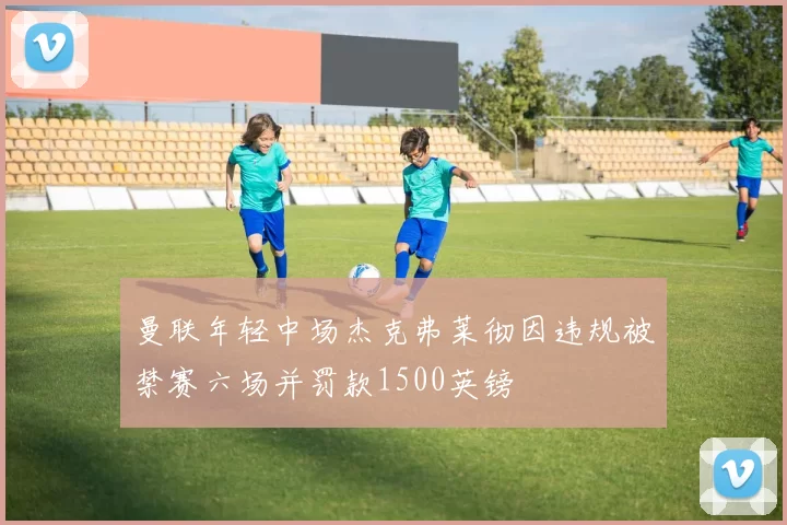 曼联年轻中场杰克弗莱彻因违规被禁赛六场并罚款1500英镑