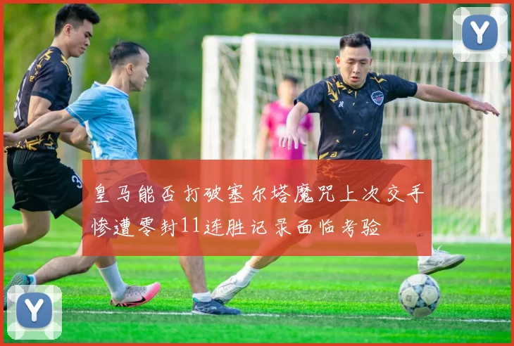 皇马能否打破塞尔塔魔咒上次交手惨遭零封11连胜记录面临考验