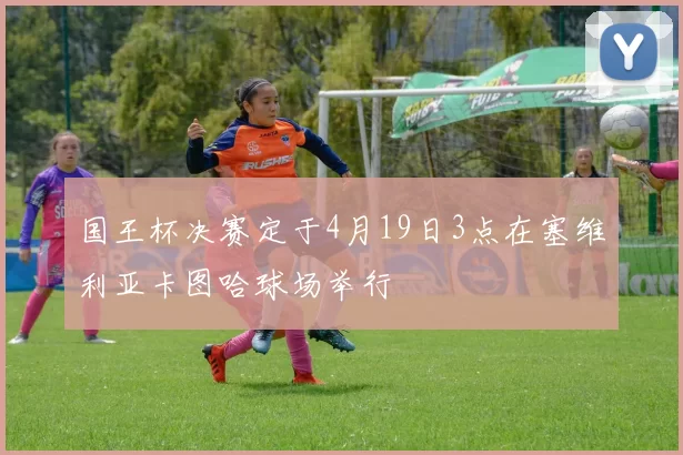 国王杯决赛定于4月19日3点在塞维利亚卡图哈球场举行