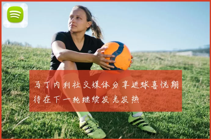 马丁内利社交媒体分享进球喜悦期待在下一轮继续发光发热